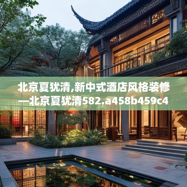 北京夏犹清,新中式酒店风格装修—北京夏犹清582.a458b459c462fgy.469dsfds
