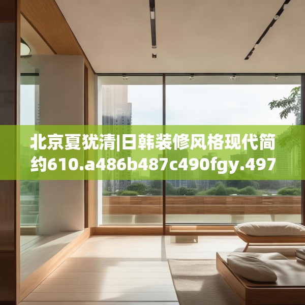 北京夏犹清|日韩装修风格现代简约610.a486b487c490fgy.497dewqe