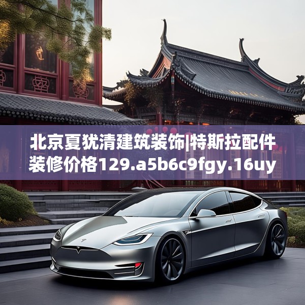 北京夏犹清建筑装饰|特斯拉配件装修价格129.a5b6c9fgy.16uyk