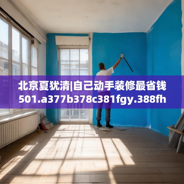 北京夏犹清|自己动手装修最省钱501.a377b378c381fgy.388fhsg