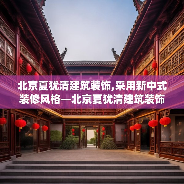 北京夏犹清建筑装饰,采用新中式装修风格—北京夏犹清建筑装饰609.a485b486c489fgy.496fhsg