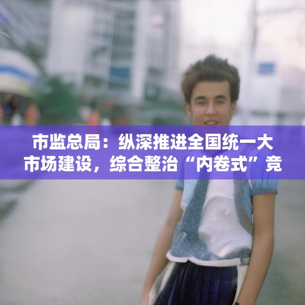 市监总局：纵深推进全国统一大市场建设，综合整治“内卷式”竞争