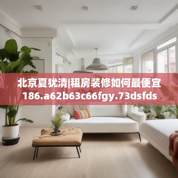 北京夏犹清|租房装修如何最便宜186.a62b63c66fgy.73dsfds