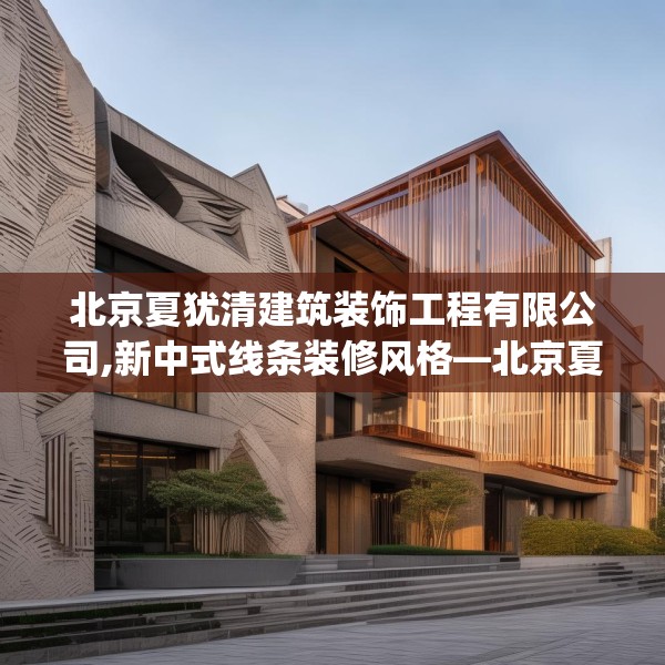 北京夏犹清建筑装饰工程有限公司,新中式线条装修风格—北京夏犹清建筑装饰工程有限公司145.a21b22c25fgy.32jhhj