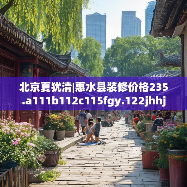 北京夏犹清|惠水县装修价格235.a111b112c115fgy.122jhhj