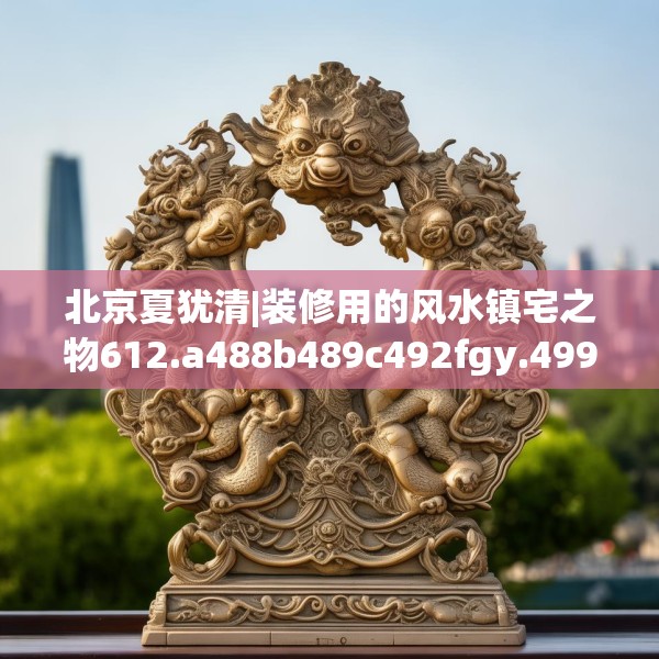 北京夏犹清|装修用的风水镇宅之物612.a488b489c492fgy.499nbn