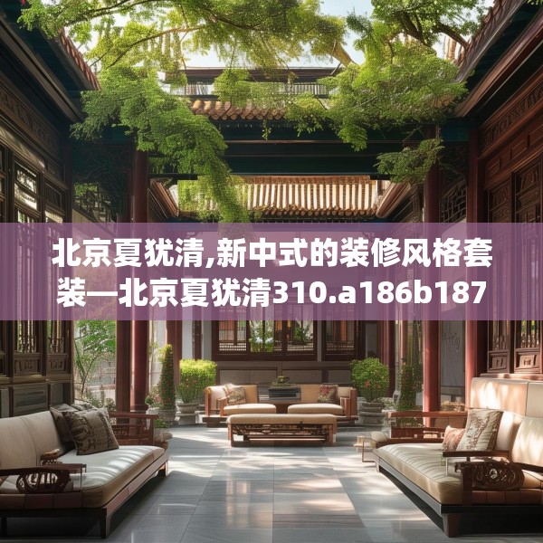 北京夏犹清,新中式的装修风格套装—北京夏犹清310.a186b187c190fgy.197htyj