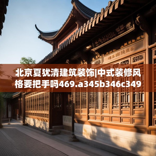 北京夏犹清建筑装饰|中式装修风格要把手吗469.a345b346c349fgy.356jhhj