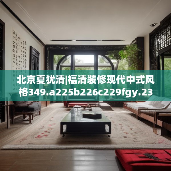 北京夏犹清|福清装修现代中式风格349.a225b226c229fgy.236fdsfds