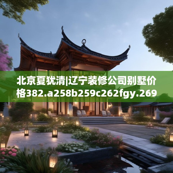 北京夏犹清|辽宁装修公司别墅价格382.a258b259c262fgy.269htyj