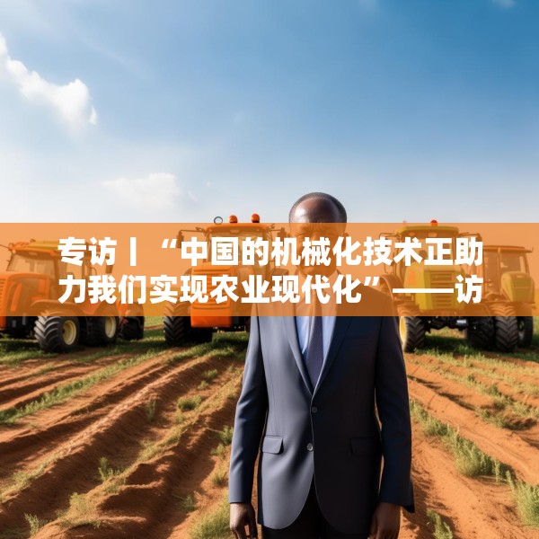 专访丨“中国的机械化技术正助力我们实现农业现代化”——访冈比亚农业部长登巴·萨巴利