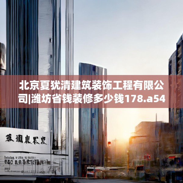 北京夏犹清建筑装饰工程有限公司|潍坊省钱装修多少钱178.a54b55c58fgy.65dewqe