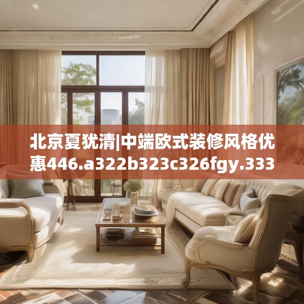 北京夏犹清|中端欧式装修风格优惠446.a322b323c326fgy.333xczxv