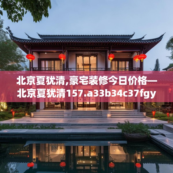 北京夏犹清,豪宅装修今日价格—北京夏犹清157.a33b34c37fgy.44poiy