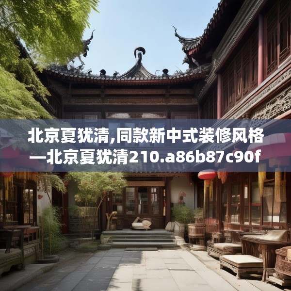 北京夏犹清,同款新中式装修风格—北京夏犹清210.a86b87c90fgy.97lkjl