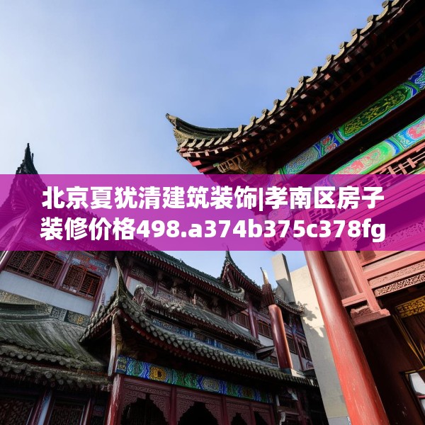 北京夏犹清建筑装饰|孝南区房子装修价格498.a374b375c378fgy.385lkjl