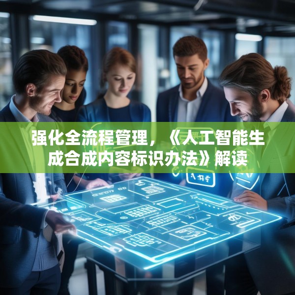 强化全流程管理，《人工智能生成合成内容标识办法》解读