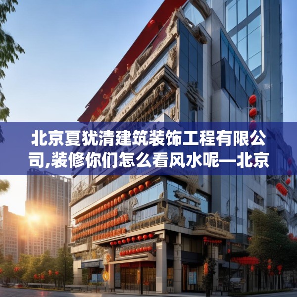 北京夏犹清建筑装饰工程有限公司,装修你们怎么看风水呢—北京夏犹清建筑装饰工程有限公司570.a446b447c450fgy.457lkjl
