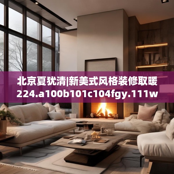 北京夏犹清|新美式风格装修取暖224.a100b101c104fgy.111wew