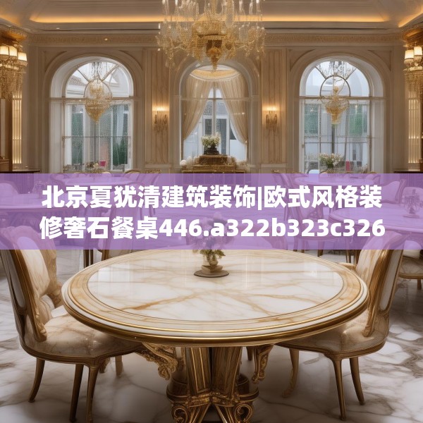 北京夏犹清建筑装饰|欧式风格装修奢石餐桌446.a322b323c326fgy.333xczxv