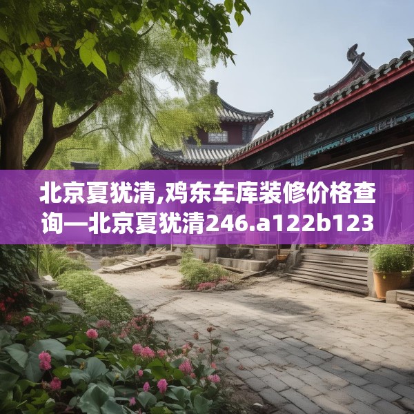北京夏犹清,鸡东车库装修价格查询—北京夏犹清246.a122b123c126fgy.133lkjl