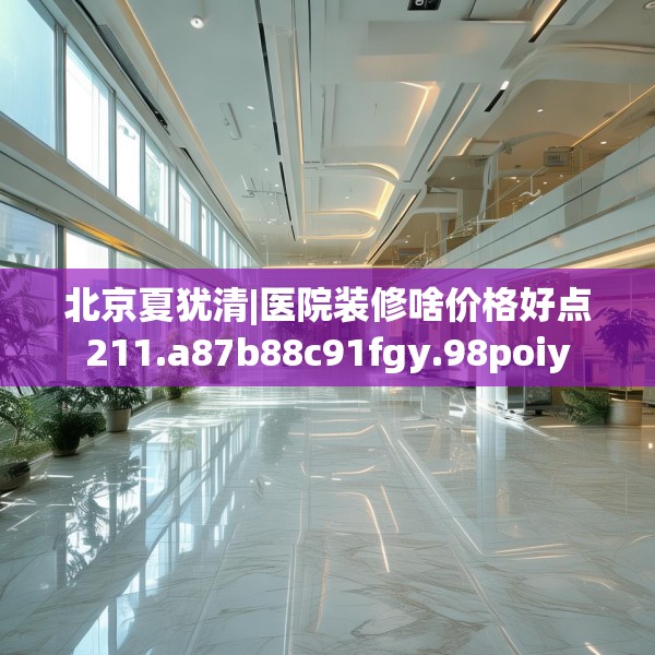 北京夏犹清|医院装修啥价格好点211.a87b88c91fgy.98poiy