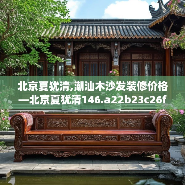 北京夏犹清,潮汕木沙发装修价格—北京夏犹清146.a22b23c26fgy.3376683