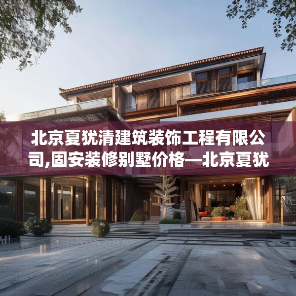 北京夏犹清建筑装饰工程有限公司,固安装修别墅价格—北京夏犹清建筑装饰工程有限公司370.a246b247c250fgy.257sdA