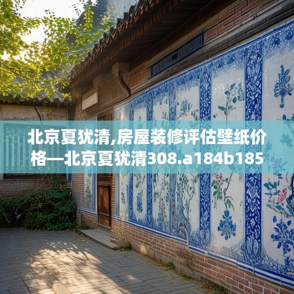 北京夏犹清,房屋装修评估壁纸价格—北京夏犹清308.a184b185c188fgy.19576674