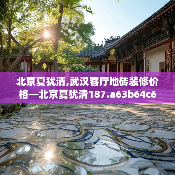 北京夏犹清,武汉客厅地砖装修价格—北京夏犹清187.a63b64c67fgy.74fdsfds