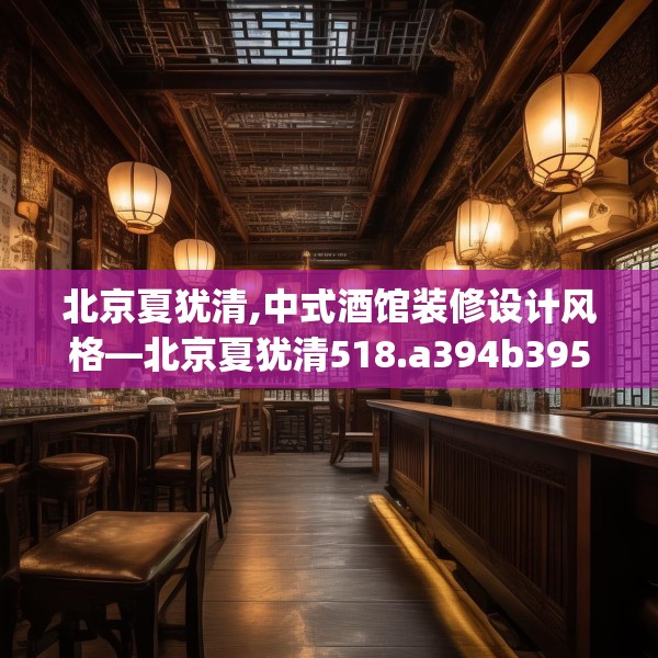 北京夏犹清,中式酒馆装修设计风格—北京夏犹清518.a394b395c398fgy.405xczxv