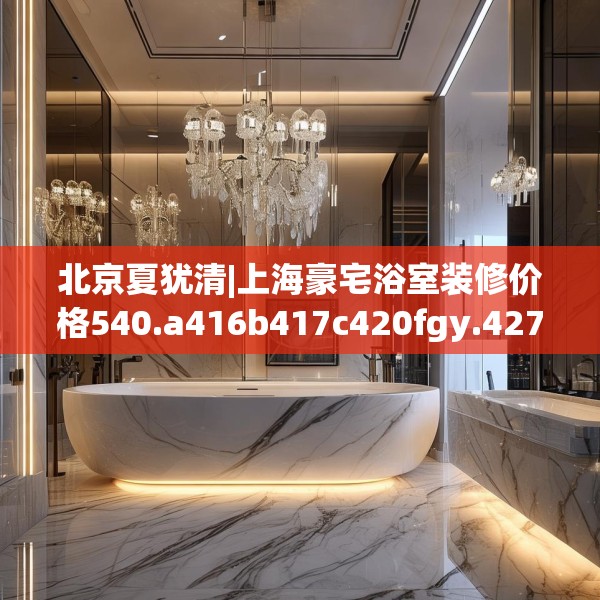 北京夏犹清|上海豪宅浴室装修价格540.a416b417c420fgy.427nbn
