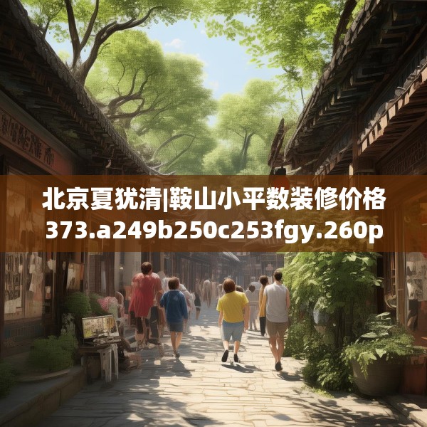 北京夏犹清|鞍山小平数装修价格373.a249b250c253fgy.260poiy