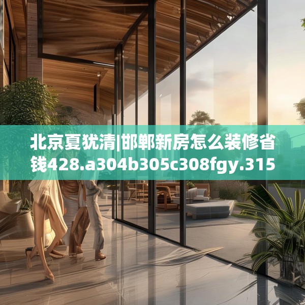 北京夏犹清|邯郸新房怎么装修省钱428.a304b305c308fgy.315xczxv