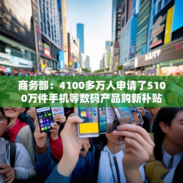 商务部：4100多万人申请了5100万件手机等数码产品购新补贴