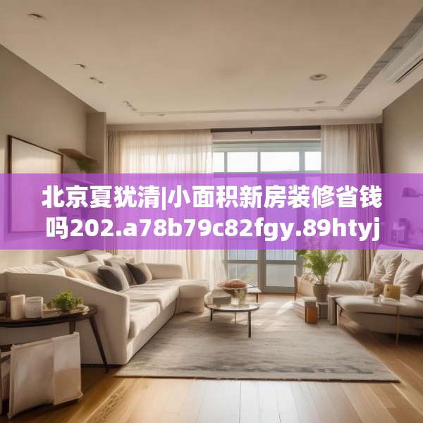 北京夏犹清|小面积新房装修省钱吗202.a78b79c82fgy.89htyj