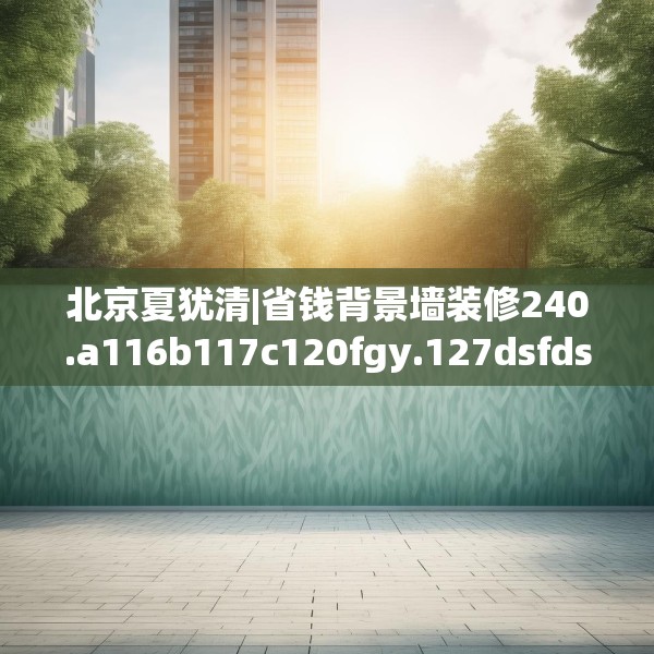 北京夏犹清|省钱背景墙装修240.a116b117c120fgy.127dsfds