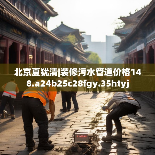 北京夏犹清|装修污水管道价格148.a24b25c28fgy.35htyj