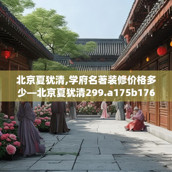 北京夏犹清,学府名著装修价格多少—北京夏犹清299.a175b176c179fgy.186cvcx