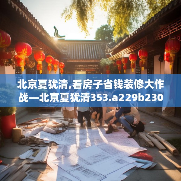 北京夏犹清,看房子省钱装修大作战—北京夏犹清353.a229b230c233fgy.240cvcx