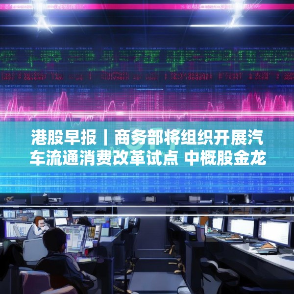 港股早报｜商务部将组织开展汽车流通消费改革试点 中概股金龙指数收于37个月来新高