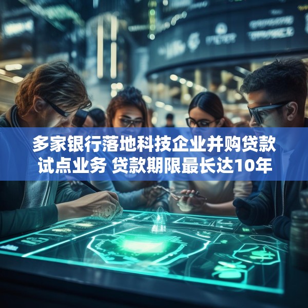 多家银行落地科技企业并购贷款试点业务 贷款期限最长达10年