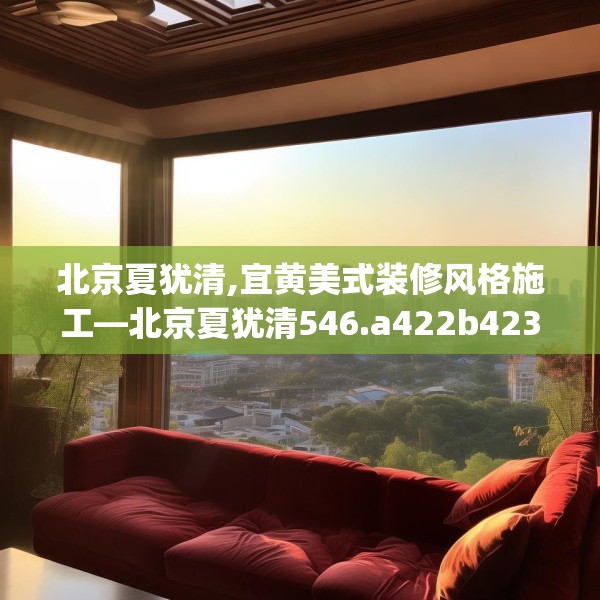 北京夏犹清,宜黄美式装修风格施工—北京夏犹清546.a422b423c426fgy.433dsfds