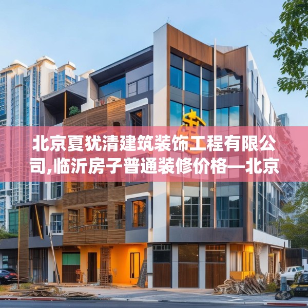 北京夏犹清建筑装饰工程有限公司,临沂房子普通装修价格—北京夏犹清建筑装饰工程有限公司149.a25b26c29fgy.36fds