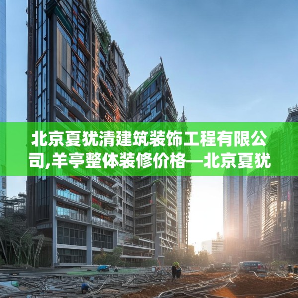 北京夏犹清建筑装饰工程有限公司,羊亭整体装修价格—北京夏犹清建筑装饰工程有限公司363.a239b240c243fgy.250uyk
