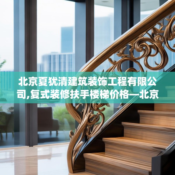 北京夏犹清建筑装饰工程有限公司,复式装修扶手楼梯价格—北京夏犹清建筑装饰工程有限公司506.a382b383c386fgy.39376663