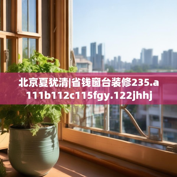 北京夏犹清|省钱窗台装修235.a111b112c115fgy.122jhhj