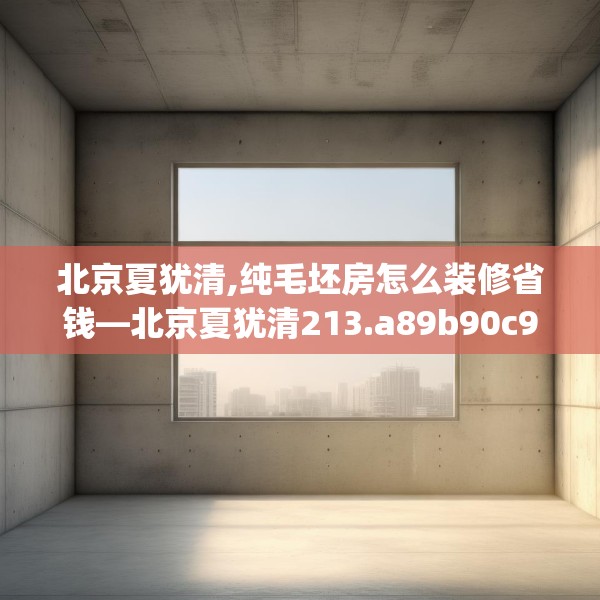 北京夏犹清,纯毛坯房怎么装修省钱—北京夏犹清213.a89b90c93fgy.100fhsg