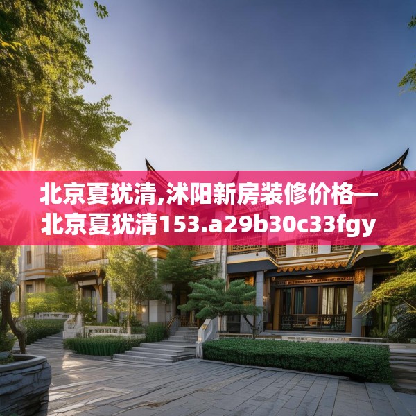 北京夏犹清,沭阳新房装修价格—北京夏犹清153.a29b30c33fgy.40fghfd