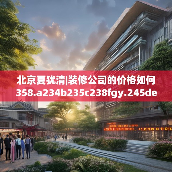 北京夏犹清|装修公司的价格如何358.a234b235c238fgy.245dewqe